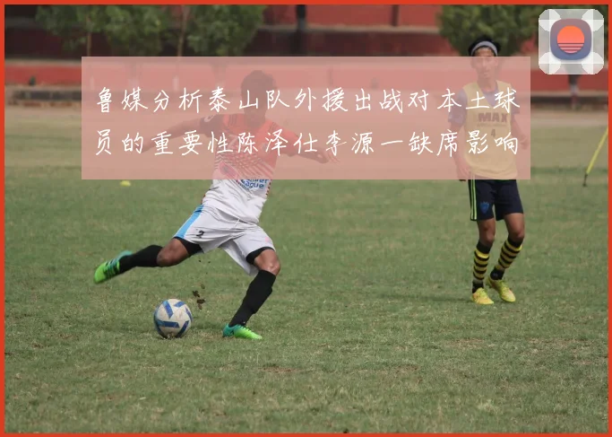 鲁媒分析泰山队外援出战对本土球员的重要性陈泽仕李源一缺席影响显著