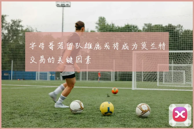 字母哥若留队雄鹿或将成为莫兰特交易的关键因素