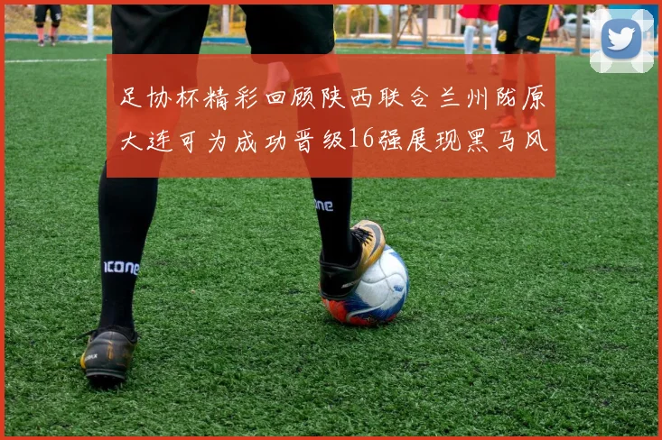 足协杯精彩回顾陕西联合兰州陇原大连可为成功晋级16强展现黑马风采