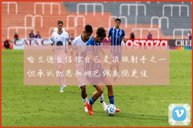 哈兰德自信称自己是顶级射手之一但承认凯恩和姆巴佩表现更佳